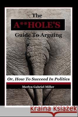 The A**HOLE'S Guide To Arguing: (Or, How To Succeed In Politics) Merlyn Gabriel Miller 9781980699897 Independently Published