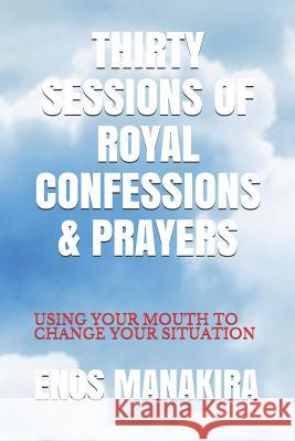 Thirty Sessions of Royal Confessions & Prayers: Using Your Mouth to Change Your Situation Enos Manakira 9781980714217 Independently Published