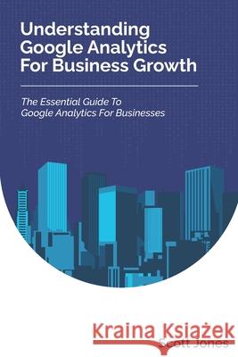 Understanding Google Analytics For Business Growth: The Essential Guide To Google Analytics For Businesses Scott Jones 9781980897705