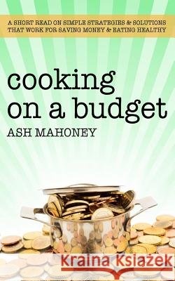 Cooking on a Budget: A Short Read on Simple Strategies & Solutions That Work for Saving Money & Eating Healthy Ash Mahoney 9781980932307 Independently Published