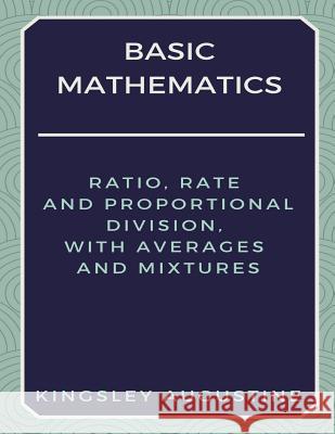 Basic Mathematics: Ratio, Rate and Proportional Division, with Averages and Mixtures Kingsley Augustine 9781980957492 Independently Published