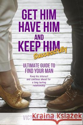 Get Him, Have Him & Keep Him Successfully: Ultimate Guide to Find Your Man, Keep His Interest and Continue Ahead for a Long Lasting Relationship Victoria Grace 9781980979258