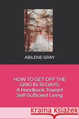 How to Get Off the Grid in 30 Days: : A Handbook Toward Self-Sufficient Living Abilene Gray 9781980982364 Independently Published