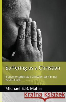 Suffering as a Christian: If anyone suffers as a Christian, let him not be ashamed. Michael E B Maher 9781981002986