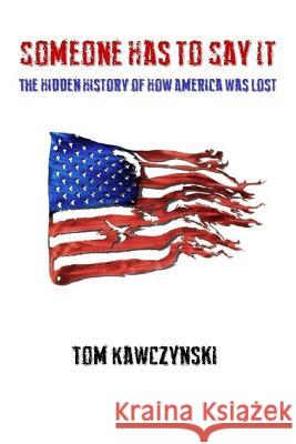 Someone Has to Say It: The Hidden History of How America Was Lost Tom Kawczynski 9781981072880 Independently Published