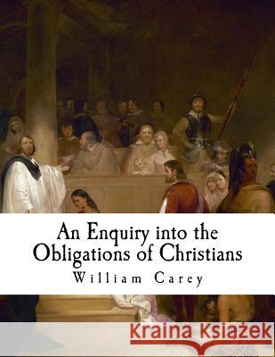 An Enquiry Into the Obligations of Christians: To Use Means for the Conversion of the Heathens William Carey 9781981103300