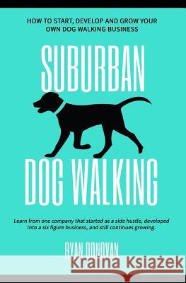 Suburban Dog Walking: How to Start, Develop and Grow Your Own Dog Walking Business Ryan Donovan 9781981105328