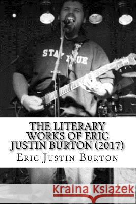 The Literary Works of Eric Justin Burton: 2016-2017 Eric Justin Burton 9781981120413 Createspace Independent Publishing Platform