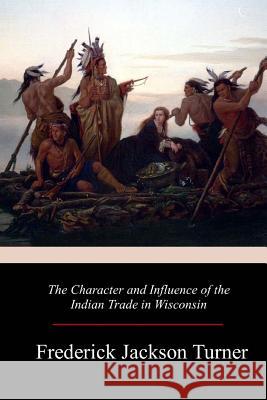 The Character and Influence of the Indian Trade in Wisconsin Frederick Jackson Turner 9781981136056 Createspace Independent Publishing Platform