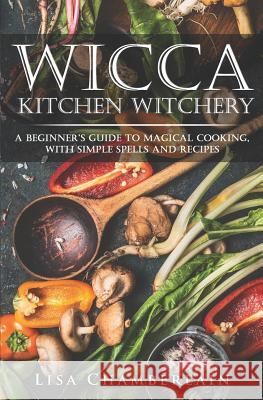 Wicca Kitchen Witchery: A Beginner's Guide to Magical Cooking, with Simple Spells and Recipes Lisa Chamberlain 9781981138548 Createspace Independent Publishing Platform