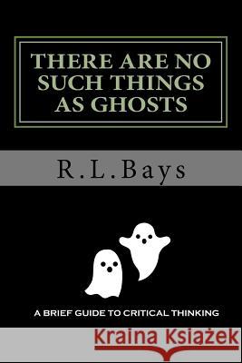 There Are No Such Things As Ghosts: A Brief Guide to Critical Thinking Bays, R. L. 9781981158461 Createspace Independent Publishing Platform