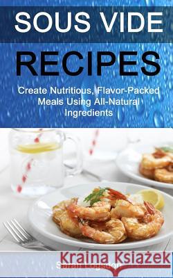Sous Vide Recipes: Create Nutritious, Flavour Packed Meals Using All Natural Ingredients Sarah Logsdon 9781981161812 Createspace Independent Publishing Platform