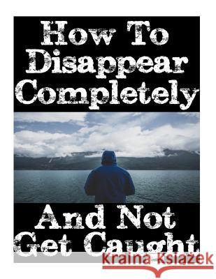 How To Disappear Completely and Not Get Caught: 26 Lessons On How To Evade The Authorities, Establish A New Identity, and Start A New Life Without Lea Nick, Survival 9781981166251 Createspace Independent Publishing Platform
