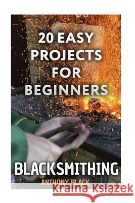Blacksmithing: 20 Easy Projects for Beginners: (Blacksmith, How To Blacksmith) Black, Anthony 9781981178735 Createspace Independent Publishing Platform