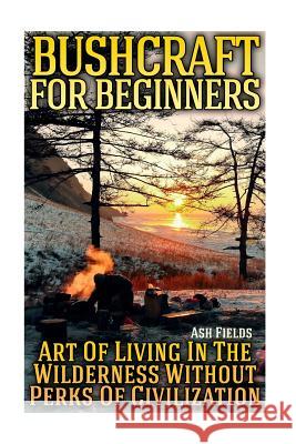 Bushcraft for Beginners: Art Of Living In The Wilderness Without Perks Of Civilization Fields, Ash 9781981188499 Createspace Independent Publishing Platform