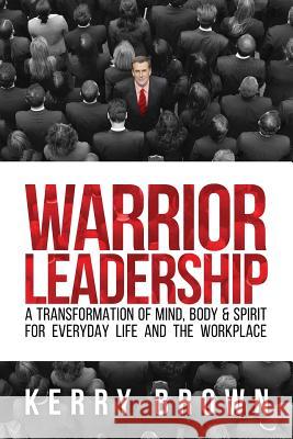 Warrior Leadership: A Transformation of Mind, Body & Spirit for Everyday Life and the Workplace Kerry Brown 9781981188925