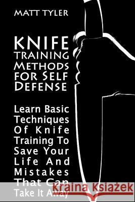 Knife Training Methods for Self Defense: Learn Basic Techniques Of Knife Training To Save Your Life And Mistakes That Can Take It Away Tyler, Matt 9781981236206 Createspace Independent Publishing Platform