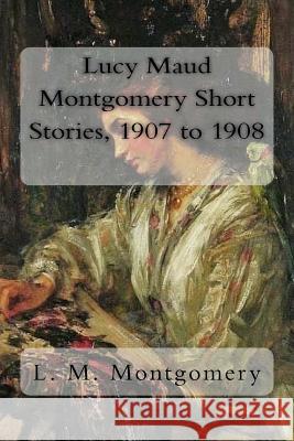 Lucy Maud Montgomery Short Stories, 1907 to 1908 L. M. Montgomery 9781981241798 Createspace Independent Publishing Platform