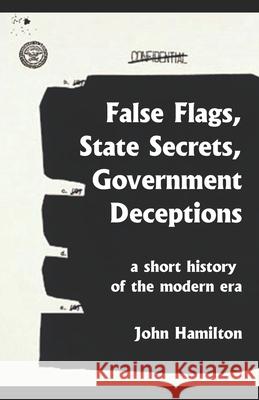 False Flags, State Secrets, Government Deceptions: A Short History of the Modern Era John Hamilton 9781981275571 Createspace Independent Publishing Platform