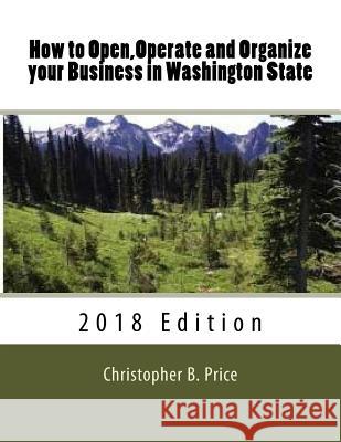 How to Open, Operate and Organize your Business in Washington State: 2018 Edition Christopher B. Price 9781981276967