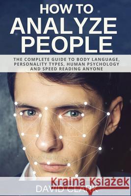 How to Analyze People: The Complete Guide to Body Language, Personality Types, Human Psychology and Speed Reading Anyone David Clark 9781981285457 Createspace Independent Publishing Platform