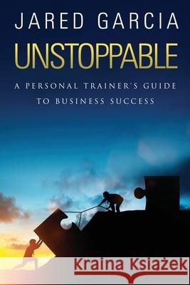 Unstoppable: A Personal Trainer's Guide to Business Success Jared Garcia 9781981291892 Createspace Independent Publishing Platform