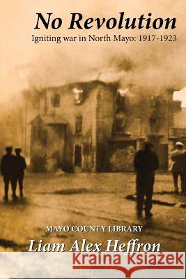 No Revolution: Igniting War in North Mayo, 1917-1923 Liam Alex Heffron 9781981334988