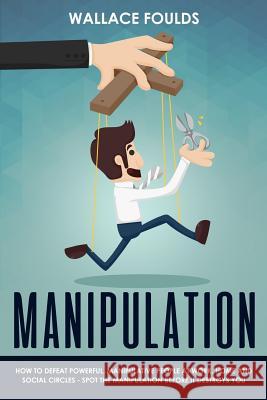 Manipulation: How to Defeat Powerful, Manipulative People at Work, Home and Social Circles - Spot the Manipulation Before It Destroy Wallace Foulds 9781981352128 Createspace Independent Publishing Platform