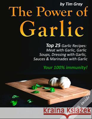 The Power of Garlic: Top 25 Garlic Recipes: Meat with Garlic, Garlic Soups, Dressing with Garlic, Sauces & Marinades with Garlic (Your 100% Tim Gray 9781981381234 Createspace Independent Publishing Platform