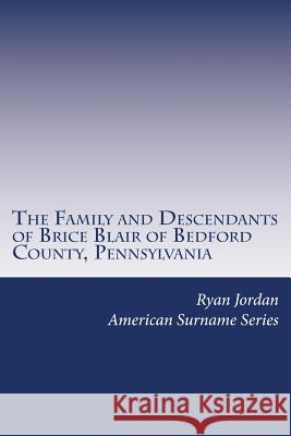 The Family and Descendants of Brice Blair of Bedford County, Pennsylvania Ryan P. Jordan 9781981439096