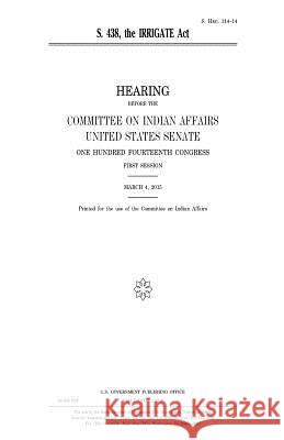 S. 438: the IRRIGATE Act Senate, United States 9781981440269 Createspace Independent Publishing Platform