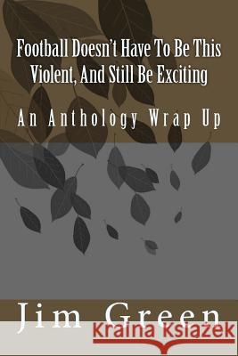 Football Doesn't Have To Be This Violent, And Still Be Exciting: An Anthology Wrap Up Jim Green 9781981440450 Createspace Independent Publishing Platform