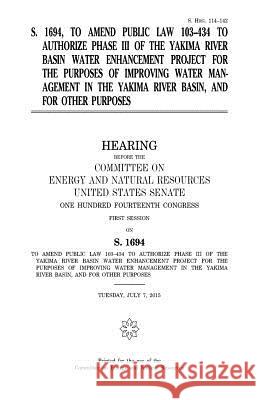 S. 1694, to amend Public Law 103-434 to authorize phase III of the Yakima River Basin Water Enhancement Project for the purposes of improving water ma Senate, United States 9781981440511 Createspace Independent Publishing Platform