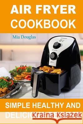 Air Fryer Cookbook: Simple Healthy and Delicious Recipes Mia Douglas 9781981453771