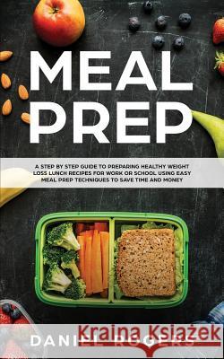 Meal Prep: A Step By Step Guide To Preparing Healthy Weight Loss Lunch Recipes For Work Or School Using Easy Meal Prep Techniques To Save Time And Money Daniel Rogers 9781981514441