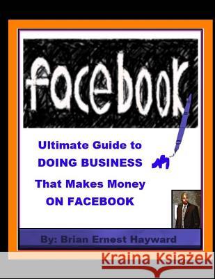 Ultimate Guide to DOING BUSINESS That Makes Money ON FACEBOOK Hayward, Brian Ernest 9781981560820 Createspace Independent Publishing Platform