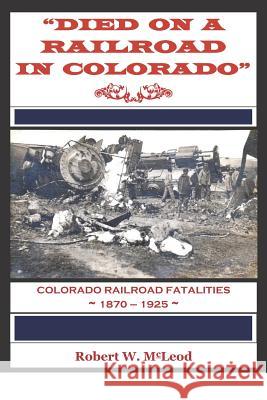 Died on a Railroad in Colorado: Colorado Railroad Fatalities 1870 ? 1925 Robert W. McLeod 9781981578535 Createspace Independent Publishing Platform