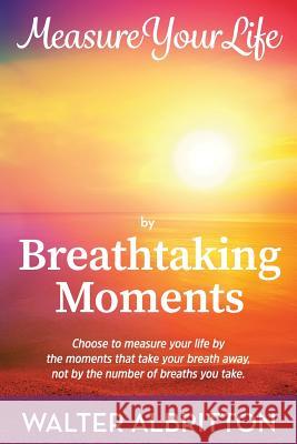 Measure Your Life by Breathtaking Moments: Choose to measure your life by the moments that take your breath away, not by the number of breaths you tak Albritton, Walter 9781981586882 Createspace Independent Publishing Platform