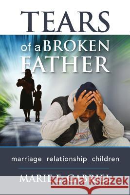 Tears of a Broken Father: Relationship, Marriage, Children Marie E. Gabriel 9781981618590 Createspace Independent Publishing Platform