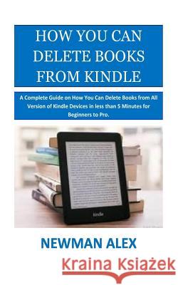 How You Can Delete Books From Kindle: A Complete Guide on How You Can Delete Books from All Version of Kindle Devices in less than 5 Minutes for Begin Alex, Newman 9781981648603 Createspace Independent Publishing Platform