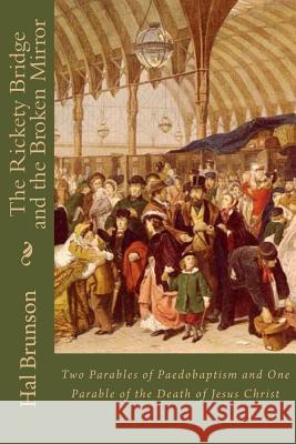 The Rickety Bridge and the Broken Mirror: Two Parables of Paedobaptism and One Parable of the Death of Jesus Christ Hal Brunson 9781981679201 Createspace Independent Publishing Platform