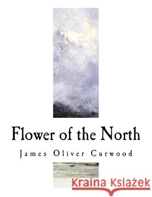 Flower of the North: A Modern Romance James Oliver Curwood 9781981722334 Createspace Independent Publishing Platform