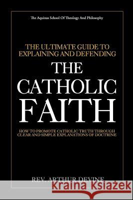 The Ultimate Guide To Explaining and Defending the Catholic Faith: How to Promote Catholic Truth Through Clear and Simple Explanations of Doctrine Devine, Arthur 9781981778751
