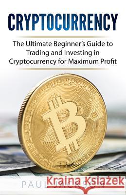 Cryptocurrency: The Ultimate Beginner's Guide to Trading and Investing in Cryptocurrency for Maximum Profit Paul Jackson 9781981807987 Createspace Independent Publishing Platform