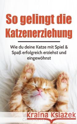 So Gelingt Die Katzenerziehung: Wie Du Deine Katze Mit Spiel & Spaß Erfolgreich Erziehst Und Eingewöhnst Meyer, Christoph 9781981821754