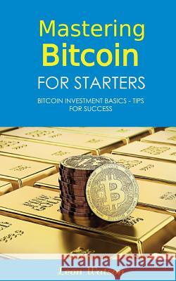 Mastering Bitcoin for Starters: Bitcoin Investment Basics - Tips for Success Leon Watson 9781981842407 Createspace Independent Publishing Platform