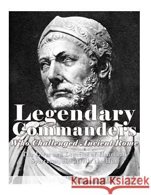 Legendary Commanders Who Challenged Ancient Rome: The Lives and Legacies of Hannibal, Spartacus, and Attila the Hun Charles River Editors 9781981894123 Createspace Independent Publishing Platform