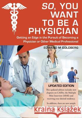 So, You Want to Be a Physician: Getting an Edge in the Pursuit of Becoming a Physician or Other Medical Professional Edward M. Goldberg 9781981921577 Createspace Independent Publishing Platform