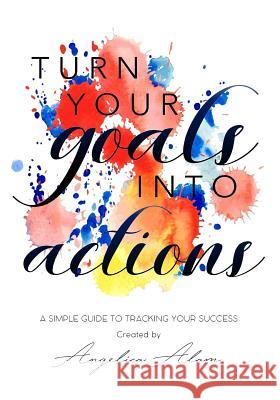 Turn Your Goals Into Action: A Simple Guide to Tracking Your Success Angelica Alam 9781981922628 Createspace Independent Publishing Platform