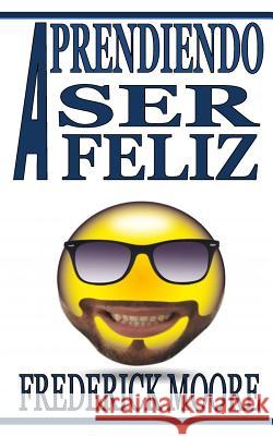 Aprendiendo a Ser Feliz: Aprendiendo a Ser Feliz Frederick Moore 9781981923540